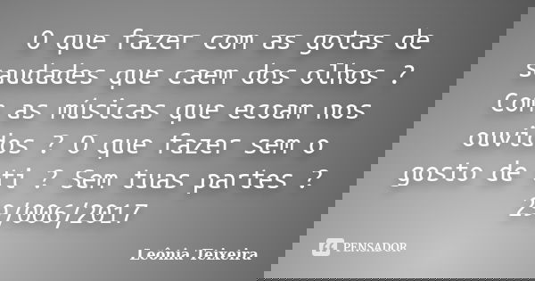 O que fazer com as gotas de saudades que caem dos olhos ? Com as músicas que ecoam nos ouvidos ? O que fazer sem o gosto de ti ? Sem tuas partes ? 29/006/2017... Frase de Leônia Teixeira.