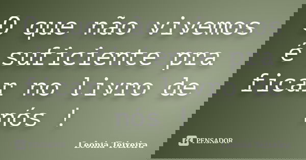 O que não vivemos é suficiente pra ficar no livro de nós !... Frase de Leônia Teixeira.