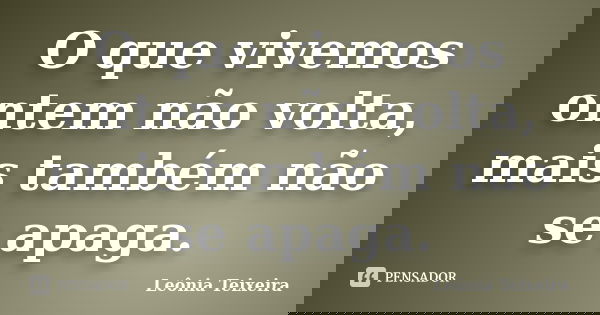 O que vivemos ontem não volta, mais também não se apaga.... Frase de Leônia Teixeira.