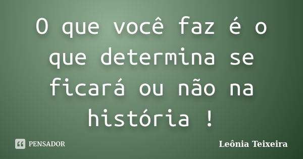 O que você faz é o que determina se ficará ou não na história !... Frase de Leônia Teixeira.