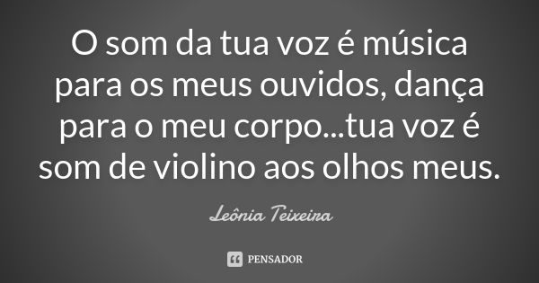 O som da tua voz é música para os meus ouvidos, dança para o meu corpo...tua voz é som de violino aos olhos meus.... Frase de leônia Teixeira.