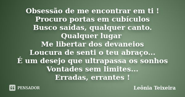 Obsessão de me encontrar em ti ! Procuro portas em cubículos Busco saídas, qualquer canto. Qualquer lugar Me libertar dos devaneios Loucura de senti o teu abraç... Frase de Leônia Teixeira.