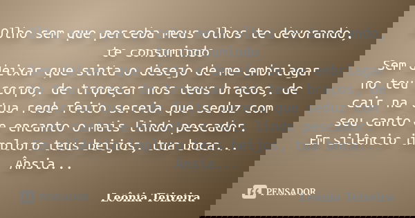 Olho sem que perceba meus olhos te devorando, te consumindo Sem deixar que sinta o desejo de me embriagar no teu corpo, de tropeçar nos teus braços, de cair na ... Frase de Leônia Teixeira.