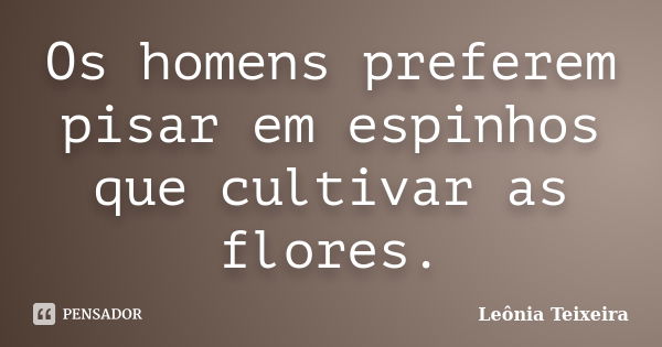 Os homens preferem pisar em espinhos que cultivar as flores.... Frase de leônia Teixeira.