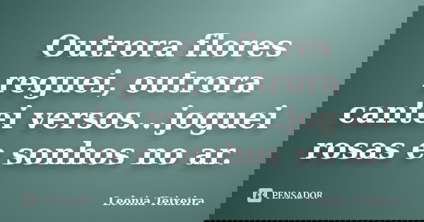 Outrora flores reguei, outrora cantei versos...joguei rosas e sonhos no ar.... Frase de Leônia Teixeira.