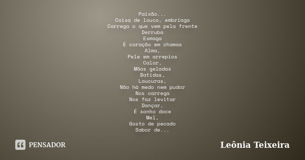 Paixão... Coisa de louco, embriaga Carrega o que vem pela frente Derruba Esmaga É coração em chamas Alma, Pele em arrepios Calor, Mãos geladas Batidas, Loucuras... Frase de Leônia Teixeira.