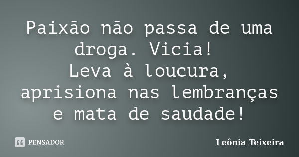 Paixão não passa de uma droga. Vicia! Leva à loucura, aprisiona nas lembranças e mata de saudade!... Frase de Leônia Teixeira.