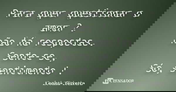 Para quer questionar o amor ? não há respostas. Sente-se, Só, sentimento !... Frase de Leônia Teixeira.