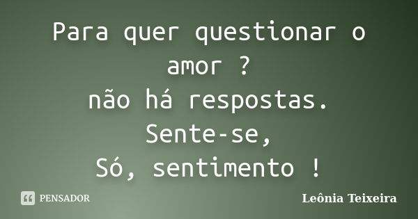 Para quer questionar o amor ? não há respostas. Sente-se, Só, sentimento !... Frase de Leônia Teixeira.