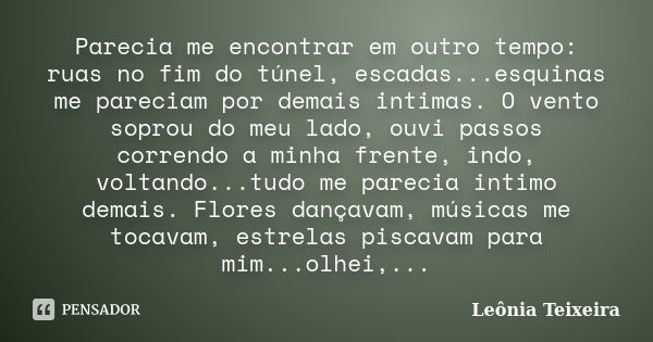 Parecia me encontrar em outro tempo: ruas no fim do túnel, escadas...esquinas me pareciam por demais intimas. O vento soprou do meu lado, ouvi passos correndo a... Frase de Leônia Teixeira.