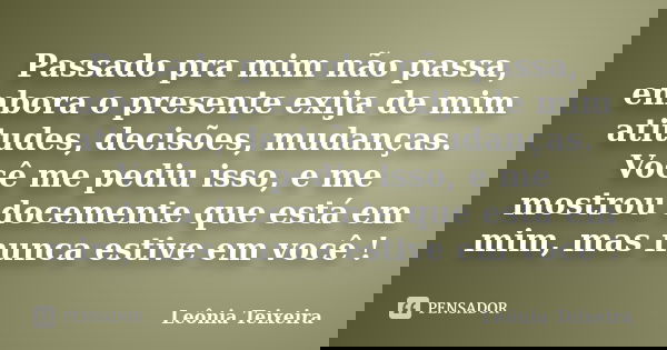 Passado pra mim não passa, embora o presente exija de mim atitudes, decisões, mudanças. Você me pediu isso, e me mostrou docemente que está em mim, mas nunca es... Frase de Leônia Teixeira.