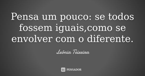 Pensa um pouco: se todos fossem iguais,como se envolver com o diferente.... Frase de Leônia Teixeira.