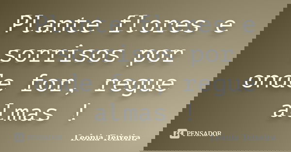 Plante flores e sorrisos por onde for, regue almas !... Frase de Leônia Teixeira.