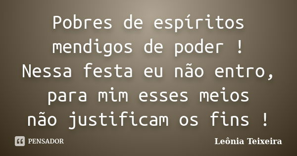 Pobres de espíritos mendigos de poder ! Nessa festa eu não entro, para mim esses meios não justificam os fins !... Frase de Leônia Teixeira.