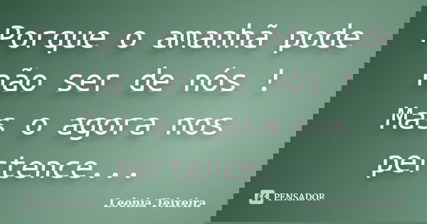Porque o amanhã pode não ser de nós ! Mas o agora nos pertence...... Frase de Leônia Teixeira.