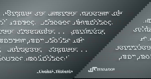 Porque os amores nascem de mil cores, frases benditas, olhares trocados... química, e morrem por falta de sorrisos, abraços, toques... por palavras malditas!... Frase de Leônia Teixeira.