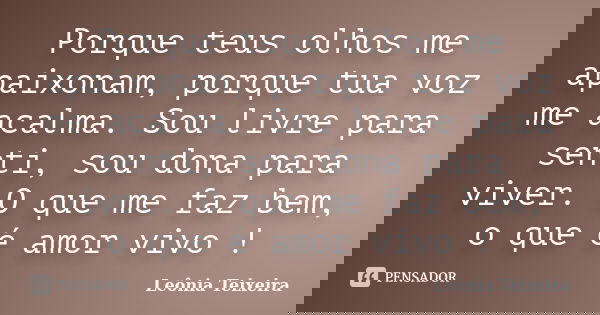Porque teus olhos me apaixonam, porque tua voz me acalma. Sou livre para senti, sou dona para viver. O que me faz bem, o que é amor vivo !... Frase de Leônia Teixeira.