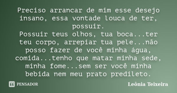 Preciso arrancar de mim esse desejo insano, essa vontade louca de ter, possuir. Possuir teus olhos, tua boca...ter teu corpo, arrepiar tua pele...não posso faze... Frase de leônia Teixeira.