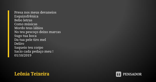 Presa nos meus devaneios Esquizofrênica Bebo letras Como músicas Mordo teus lábios No teu pescoço deixo marcas Sugo tua boca Da tua pele tiro mel Delíro Saqueio... Frase de Leônia Teixeira.