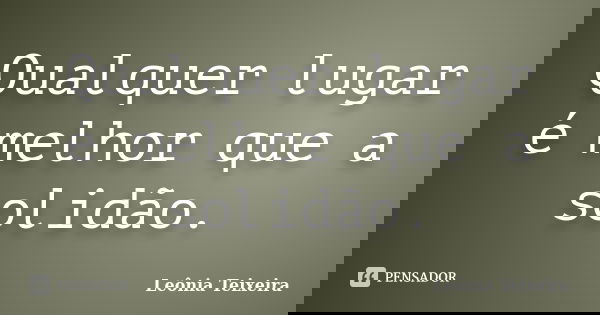 Qualquer lugar é melhor que a solidão.... Frase de Leônia Teixeira.