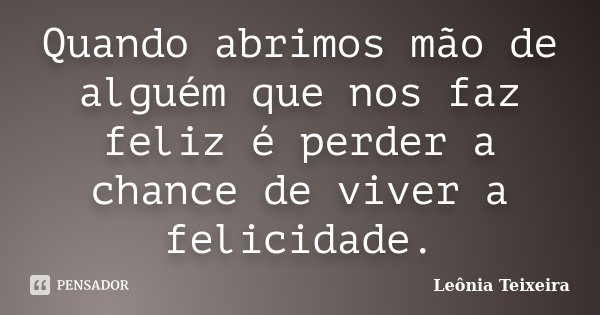 Quando abrimos mão de alguém que nos faz feliz é perder a chance de viver a felicidade.... Frase de Leônia Teixeira.
