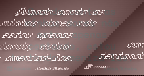 Quando canto as minhas dores não estou apenas cantando, estou tentando amenizá-las.... Frase de Leônia Teixeira.