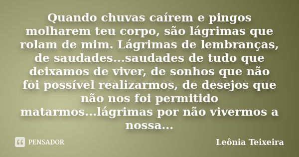 Quando chuvas caírem e pingos molharem teu corpo, são lágrimas que rolam de mim. Lágrimas de lembranças, de saudades...saudades de tudo que deixamos de viver, d... Frase de leônia Teixeira.