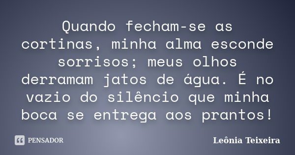 Quando fecham-se as cortinas, minha alma esconde sorrisos; meus olhos derramam jatos de água. É no vazio do silêncio que minha boca se entrega aos prantos!... Frase de Leônia Teixeira.