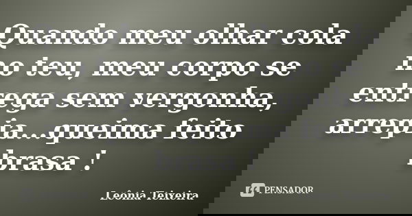 Quando meu olhar cola no teu, meu corpo se entrega sem vergonha, arrepia...queima feito brasa !... Frase de leônia Teixeira.