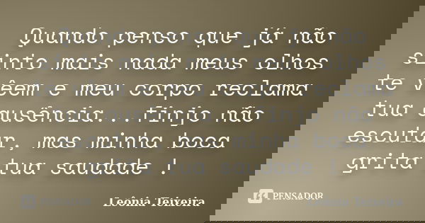 Quando penso que já não sinto mais nada meus olhos te vêem e meu corpo reclama tua ausência...finjo não escutar, mas minha boca grita tua saudade !... Frase de leônia Teixeira.