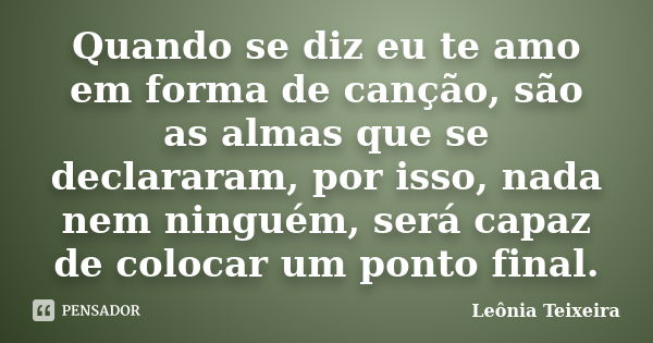 Quando se diz eu te amo em forma de canção, são as almas que se declararam, por isso, nada nem ninguém, será capaz de colocar um ponto final.... Frase de Leônia Teixeira.