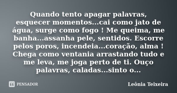 Quando tento apagar palavras, esquecer momentos...cai como jato de água, surge como fogo ! Me queima, me banha...assanha pele, sentidos. Escorre pelos poros, in... Frase de Leônia Teixeira.