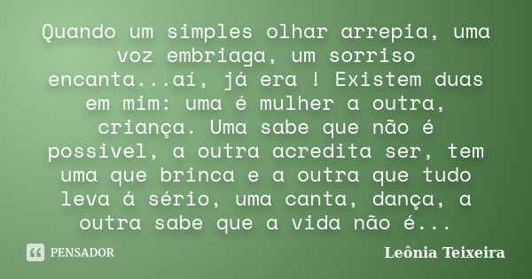 Quando um simples olhar arrepia, uma voz embriaga, um sorriso encanta...aí, já era ! Existem duas em mim: uma é mulher a outra, criança. Uma sabe que não é poss... Frase de Leônia Teixeira.