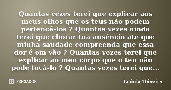 Quantas vezes terei que explicar aos meus olhos que os teus não podem pertencê-los ? Quantas vezes ainda terei que chorar tua ausência até que minha saudade com... Frase de leônia Teixeira.