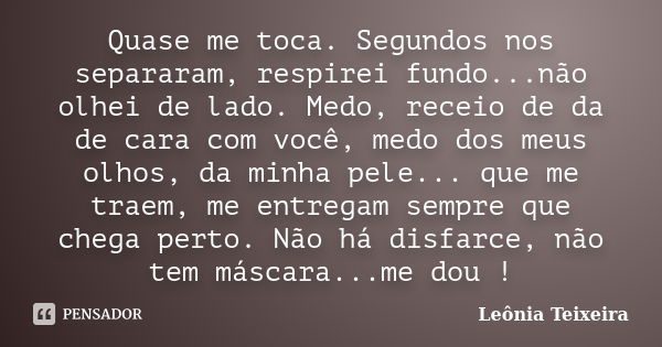 Quase me toca. Segundos nos separaram, respirei fundo...não olhei de lado. Medo, receio de da de cara com você, medo dos meus olhos, da minha pele... que me tra... Frase de Leônia Teixeira.