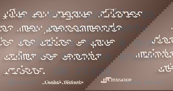 Que eu regue flores no meu pensamento todos os dias e que minha alma se encha de risos.... Frase de Leônia Teixeira.