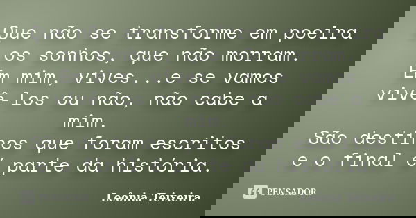 Que não se transforme em poeira os sonhos, que não morram. Em mim, vives...e se vamos vivê-los ou não, não cabe a mim. São destinos que foram escritos e o final... Frase de Leônia Teixeira.