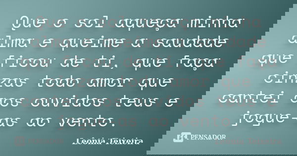 Que o sol aqueça minha alma e queime a saudade que ficou de ti, que faça cinzas todo amor que cantei aos ouvidos teus e jogue-as ao vento.... Frase de Leônia Teixeira.
