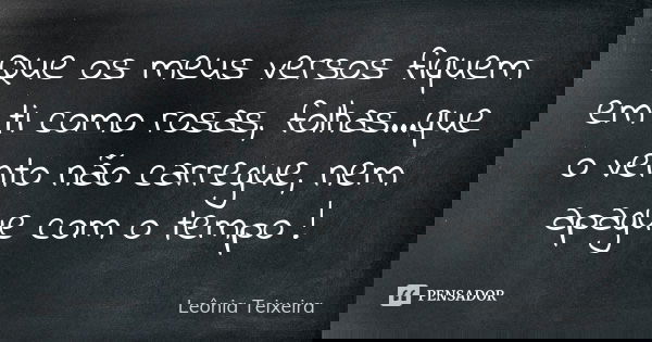 Que os meus versos fiquem em ti como rosas, folhas...que o vento não carregue, nem apague com o tempo !... Frase de Leônia Teixeira.