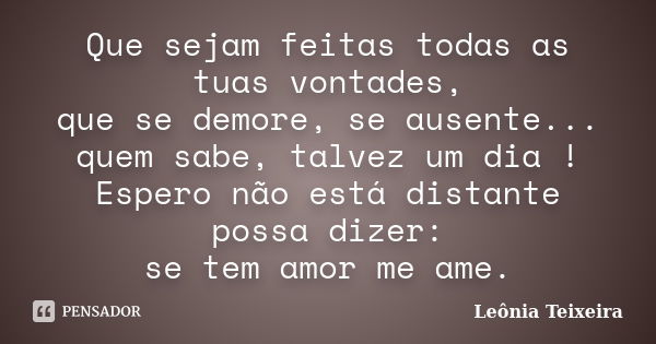 Que sejam feitas todas as tuas vontades, que se demore, se ausente... quem sabe, talvez um dia ! Espero não está distante possa dizer: se tem amor me ame.... Frase de Leônia Teixeira.