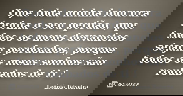 Que toda minha loucura tenha o seu perdão, que todos os meus devaneios sejam perdoados, porque todos os meus sonhos são roubados de ti !... Frase de Leônia Teixeira.