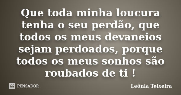 Que toda minha loucura tenha o seu perdão, que todos os meus devaneios sejam perdoados, porque todos os meus sonhos são roubados de ti !... Frase de Leônia Teixeira.