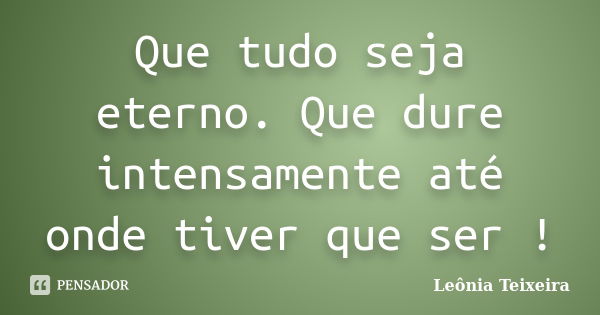 Que tudo seja eterno. Que dure intensamente até onde tiver que ser !... Frase de Leônia Teixeira.