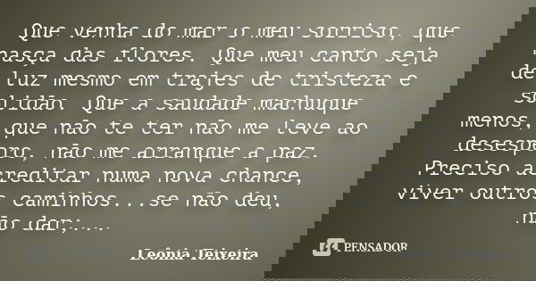Que venha do mar o meu sorriso, que nasça das flores. Que meu canto seja de luz mesmo em trajes de tristeza e solidão. Que a saudade machuque menos, que não te ... Frase de Leônia Teixeira.