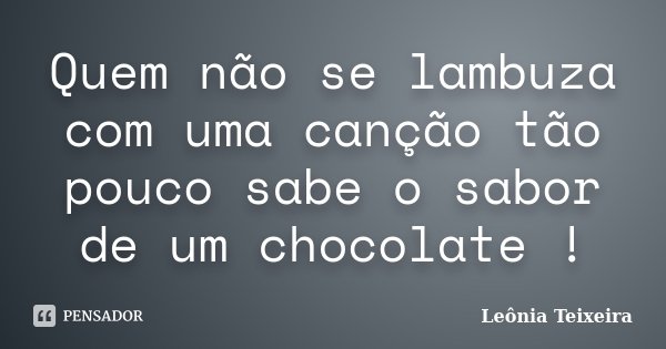 Quem não se lambuza com uma canção tão pouco sabe o sabor de um chocolate !... Frase de Leônia Teixeira.