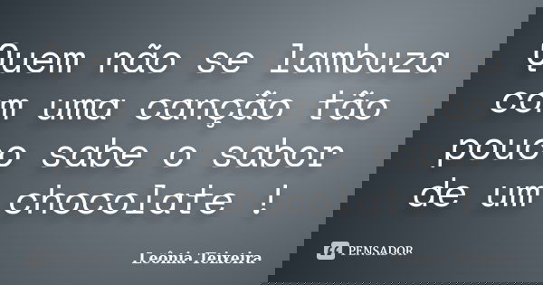 Quem não se lambuza com uma canção tão pouco sabe o sabor de um chocolate !... Frase de Leônia Teixeira.