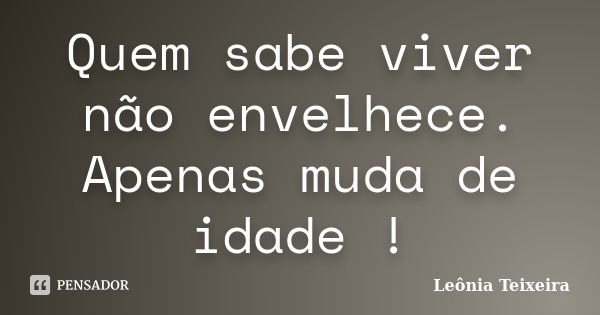 Quem sabe viver não envelhece. Apenas muda de idade !... Frase de Leônia Teixeira.