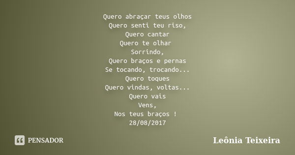 Quero abraçar teus olhos Quero senti teu riso, Quero cantar Quero te olhar Sorrindo, Quero braços e pernas Se tocando, trocando... Quero toques Quero vindas, vo... Frase de Leônia Teixeira.