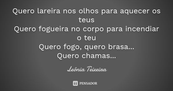 Quero lareira nos olhos para aquecer os teus Quero fogueira no corpo para incendiar o teu Quero fogo, quero brasa... Quero chamas...... Frase de leônia Teixeira.