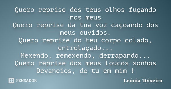 Quero reprise dos teus olhos fuçando nos meus Quero reprise da tua voz caçoando dos meus ouvidos. Quero reprise do teu corpo colado, entrelaçado... Mexendo, rem... Frase de Leônia Teixeira.